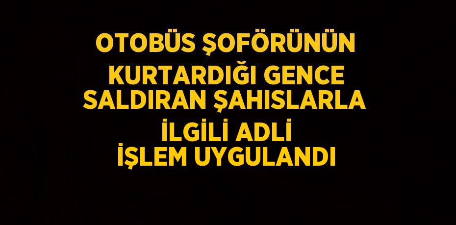 OTOBÜS ŞOFÖRÜNÜN KURTARDIĞI GENCE SALDIRAN ŞAHISLARLA İLGİLİ ADLİ İŞLEM UYGULANDI