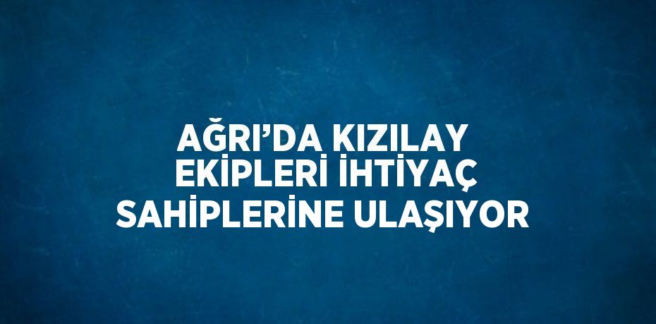 AĞRI’DA KIZILAY EKİPLERİ İHTİYAÇ SAHİPLERİNE ULAŞIYOR