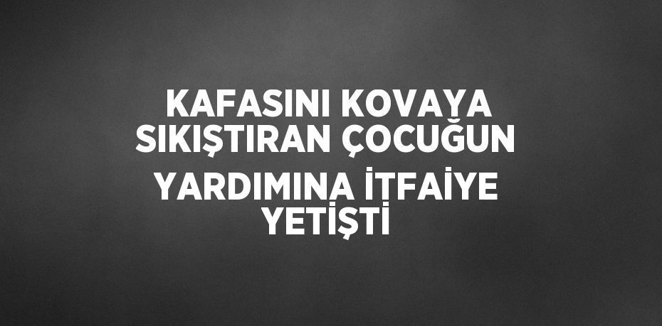 KAFASINI KOVAYA SIKIŞTIRAN ÇOCUĞUN YARDIMINA İTFAİYE YETİŞTİ