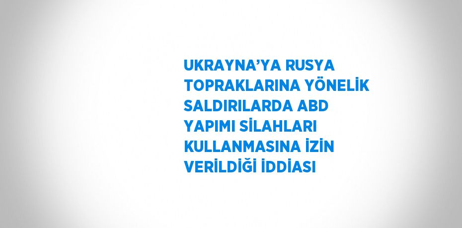 UKRAYNA’YA RUSYA TOPRAKLARINA YÖNELİK SALDIRILARDA ABD YAPIMI SİLAHLARI KULLANMASINA İZİN VERİLDİĞİ İDDİASI