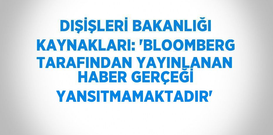 DIŞİŞLERİ BAKANLIĞI KAYNAKLARI: 'BLOOMBERG TARAFINDAN YAYINLANAN HABER GERÇEĞİ YANSITMAMAKTADIR'