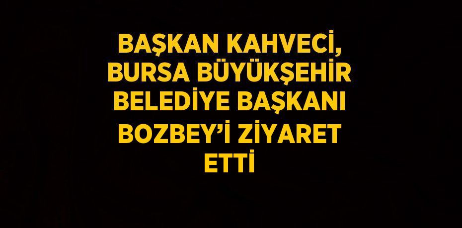 BAŞKAN KAHVECİ, BURSA BÜYÜKŞEHİR BELEDİYE BAŞKANI BOZBEY’İ ZİYARET ETTİ