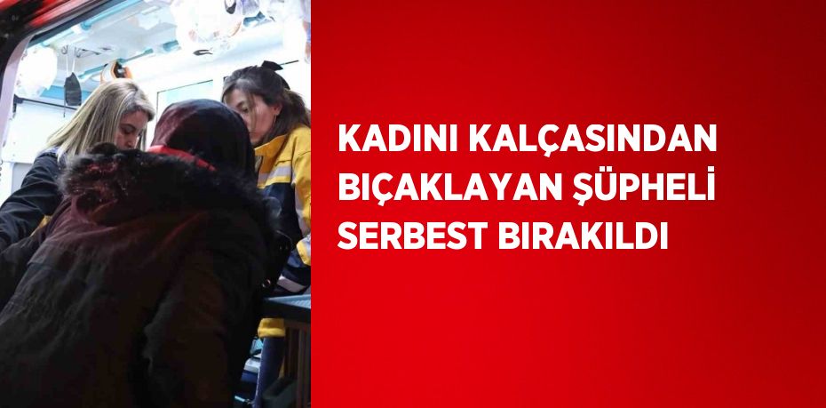 KADINI KALÇASINDAN BIÇAKLAYAN ŞÜPHELİ SERBEST BIRAKILDI