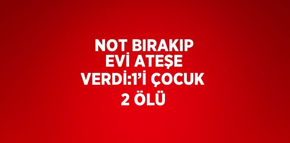 NOT BIRAKIP EVİ ATEŞE VERDİ:1’İ ÇOCUK 2 ÖLÜ