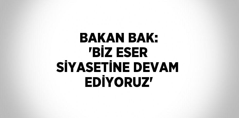 BAKAN BAK: 'BİZ ESER SİYASETİNE DEVAM EDİYORUZ'