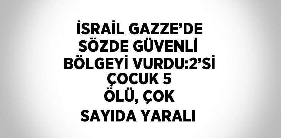 İSRAİL GAZZE’DE SÖZDE GÜVENLİ BÖLGEYİ VURDU:2’Sİ ÇOCUK 5 ÖLÜ, ÇOK SAYIDA YARALI