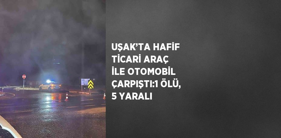 UŞAK’TA HAFİF TİCARİ ARAÇ İLE OTOMOBİL ÇARPIŞTI:1 ÖLÜ, 5 YARALI