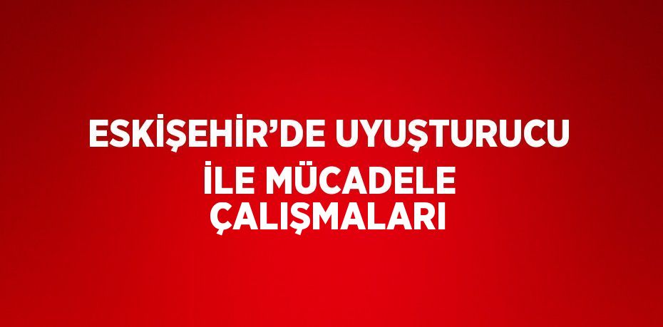 ESKİŞEHİR’DE UYUŞTURUCU İLE MÜCADELE ÇALIŞMALARI