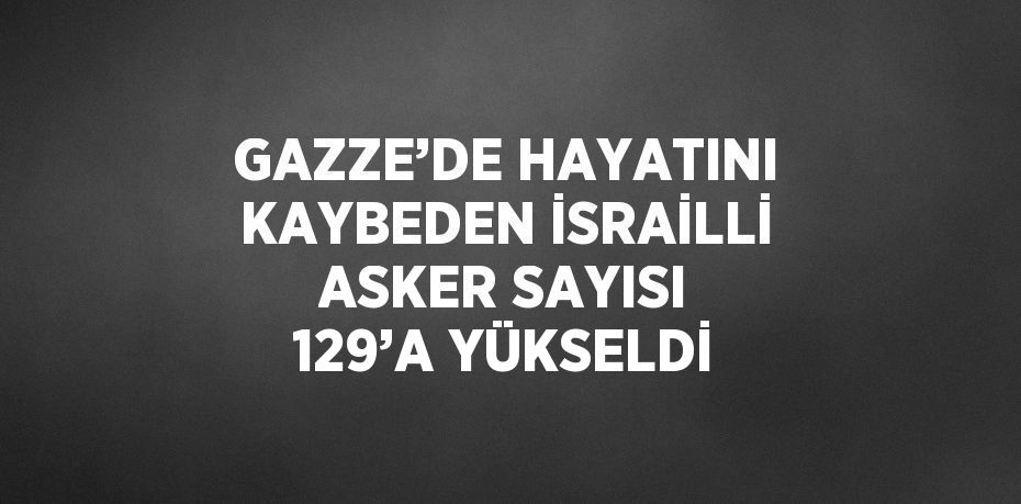 GAZZE’DE HAYATINI KAYBEDEN İSRAİLLİ ASKER SAYISI 129’A YÜKSELDİ