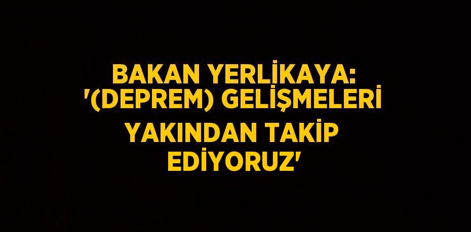 BAKAN YERLİKAYA: '(DEPREM) GELİŞMELERİ YAKINDAN TAKİP EDİYORUZ'