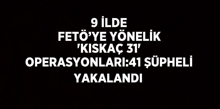 9 İLDE FETÖ’YE YÖNELİK 'KISKAÇ 31' OPERASYONLARI:41 ŞÜPHELİ YAKALANDI