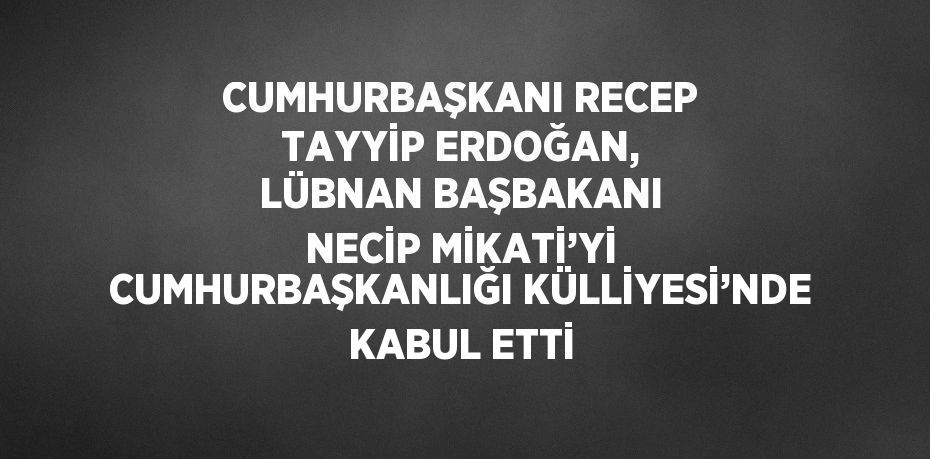 CUMHURBAŞKANI RECEP TAYYİP ERDOĞAN, LÜBNAN BAŞBAKANI NECİP MİKATİ’Yİ CUMHURBAŞKANLIĞI KÜLLİYESİ’NDE KABUL ETTİ