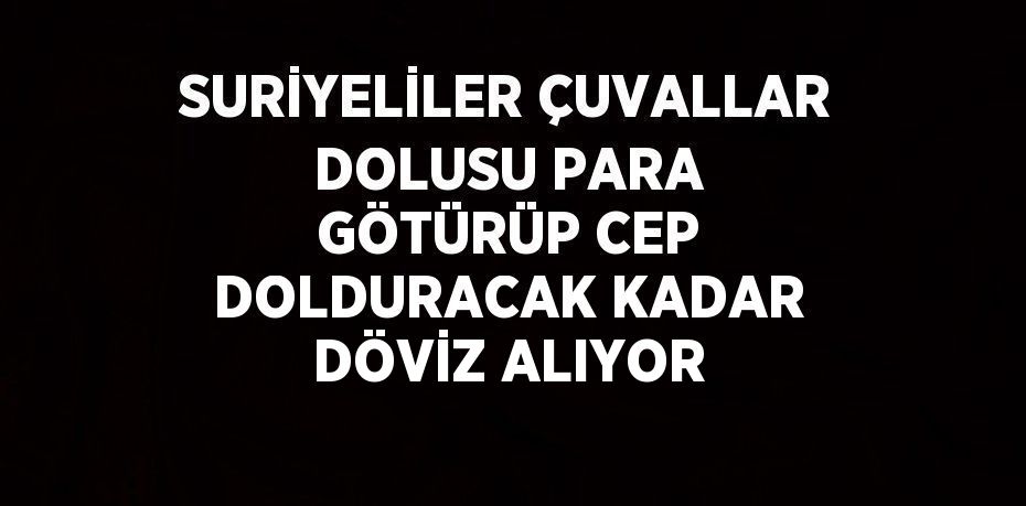 SURİYELİLER ÇUVALLAR DOLUSU PARA GÖTÜRÜP CEP DOLDURACAK KADAR DÖVİZ ALIYOR