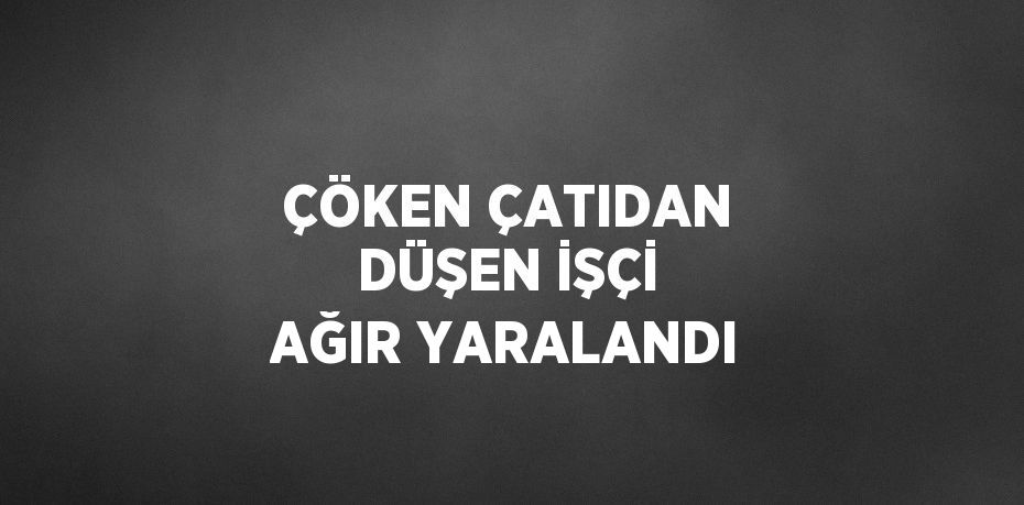 ÇÖKEN ÇATIDAN DÜŞEN İŞÇİ AĞIR YARALANDI