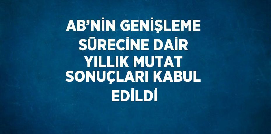 AB’NİN GENİŞLEME SÜRECİNE DAİR YILLIK MUTAT SONUÇLARI KABUL EDİLDİ