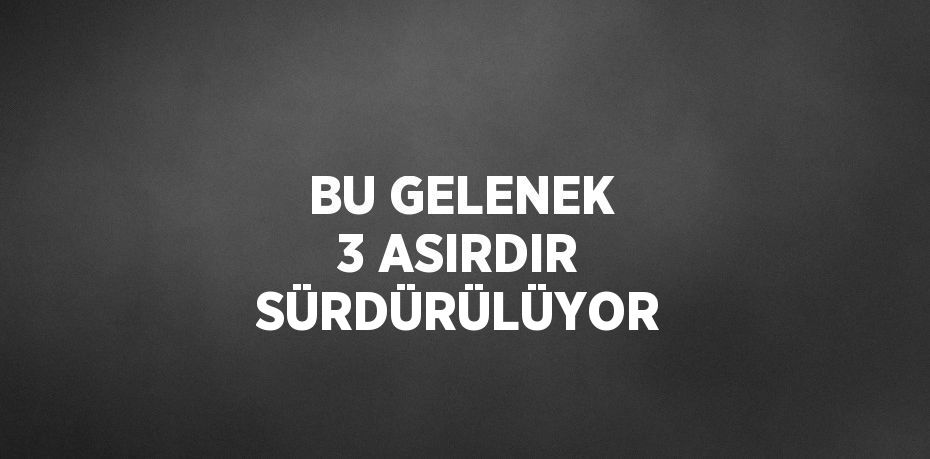 BU GELENEK 3 ASIRDIR SÜRDÜRÜLÜYOR