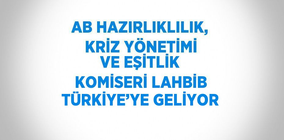 AB HAZIRLIKLILIK, KRİZ YÖNETİMİ VE EŞİTLİK KOMİSERİ LAHBİB TÜRKİYE’YE GELİYOR