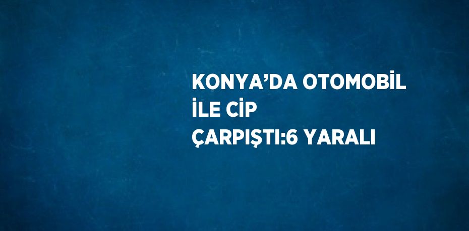 KONYA’DA OTOMOBİL İLE CİP ÇARPIŞTI:6 YARALI