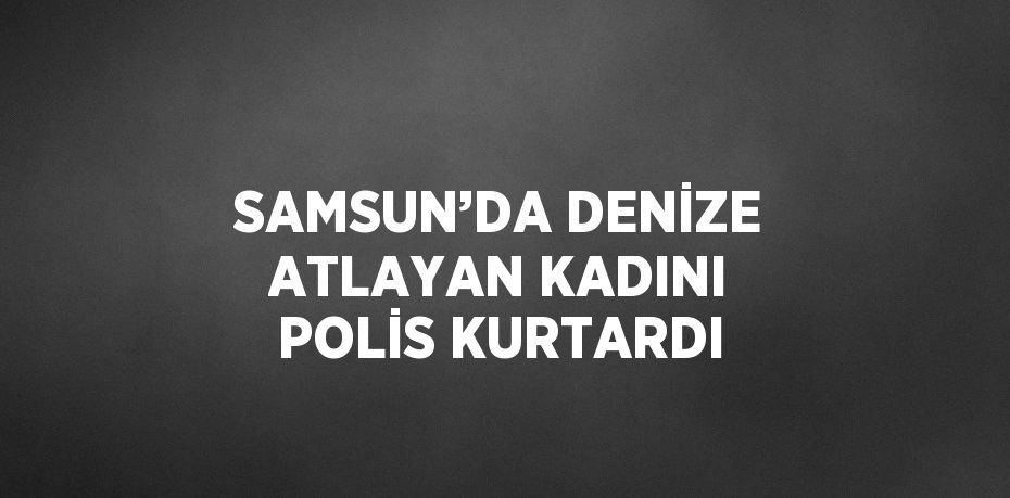 SAMSUN’DA DENİZE ATLAYAN KADINI POLİS KURTARDI