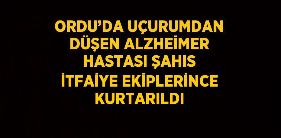 ORDU’DA UÇURUMDAN DÜŞEN ALZHEİMER HASTASI ŞAHIS İTFAİYE EKİPLERİNCE KURTARILDI