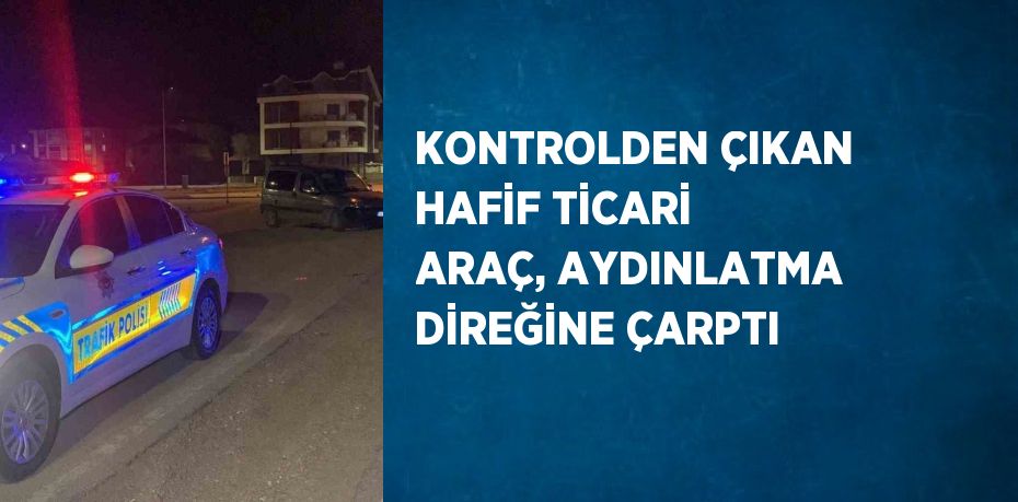 KONTROLDEN ÇIKAN HAFİF TİCARİ ARAÇ, AYDINLATMA DİREĞİNE ÇARPTI