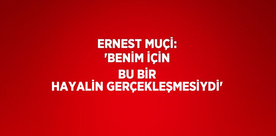 ERNEST MUÇİ: 'BENİM İÇİN BU BİR HAYALİN GERÇEKLEŞMESİYDİ'