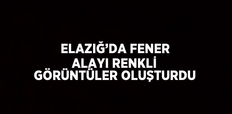 ELAZIĞ’DA FENER ALAYI RENKLİ GÖRÜNTÜLER OLUŞTURDU