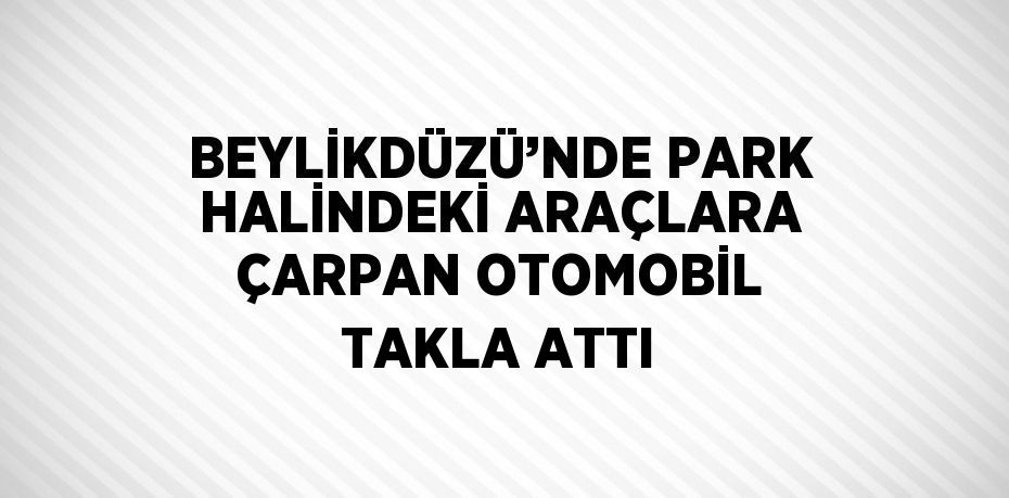 BEYLİKDÜZÜ’NDE PARK HALİNDEKİ ARAÇLARA ÇARPAN OTOMOBİL TAKLA ATTI