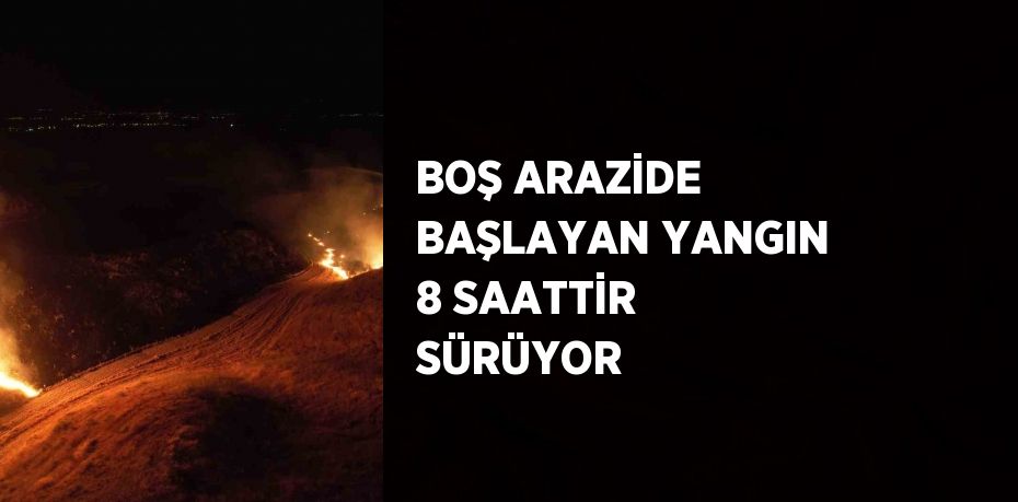 BOŞ ARAZİDE BAŞLAYAN YANGIN 8 SAATTİR SÜRÜYOR