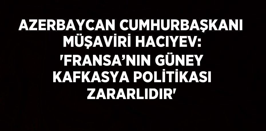 AZERBAYCAN CUMHURBAŞKANI MÜŞAVİRİ HACIYEV: 'FRANSA’NIN GÜNEY KAFKASYA POLİTİKASI ZARARLIDIR'