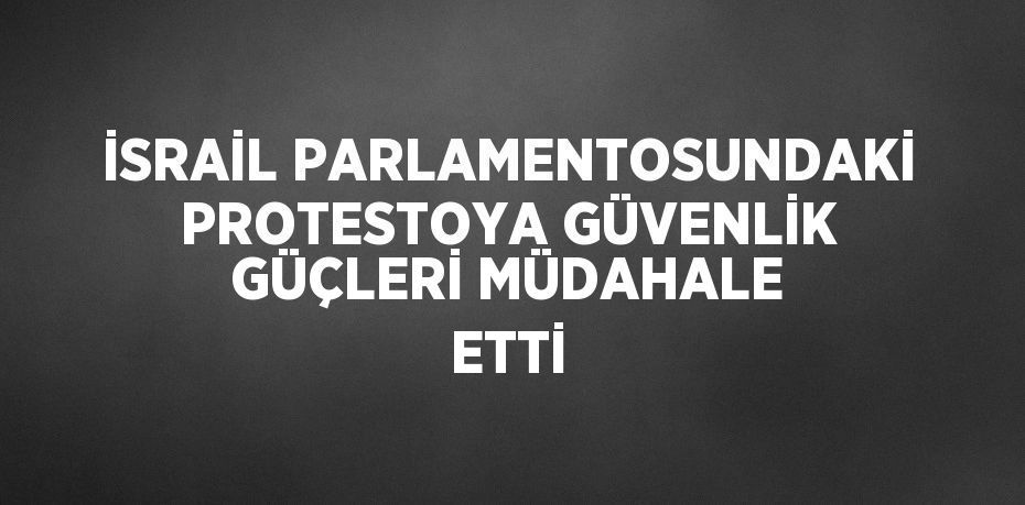 İSRAİL PARLAMENTOSUNDAKİ PROTESTOYA GÜVENLİK GÜÇLERİ MÜDAHALE ETTİ