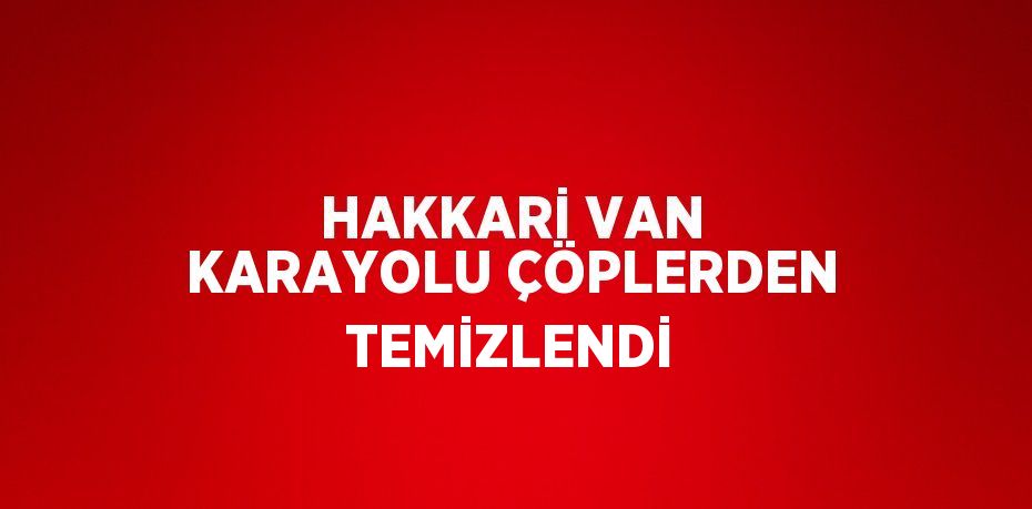 HAKKARİ VAN KARAYOLU ÇÖPLERDEN TEMİZLENDİ