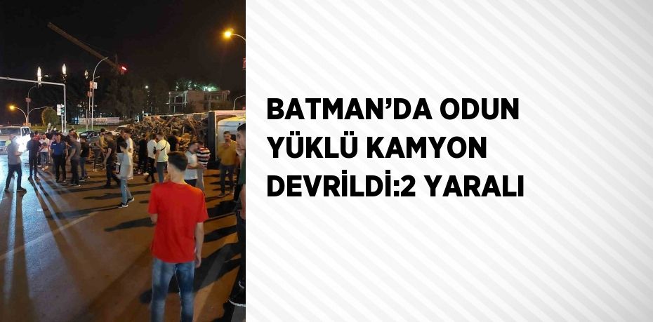 BATMAN’DA ODUN YÜKLÜ KAMYON DEVRİLDİ:2 YARALI