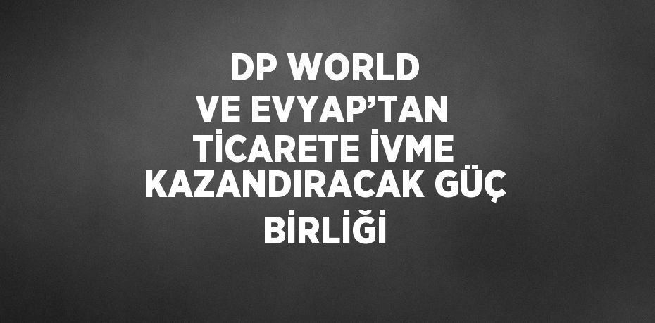 DP WORLD VE EVYAP’TAN TİCARETE İVME KAZANDIRACAK GÜÇ BİRLİĞİ