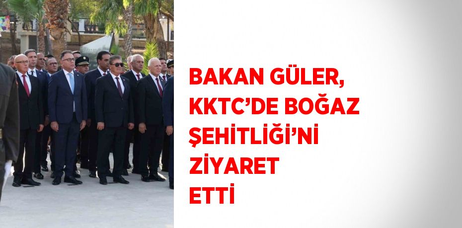 BAKAN GÜLER, KKTC’DE BOĞAZ ŞEHİTLİĞİ’Nİ ZİYARET ETTİ