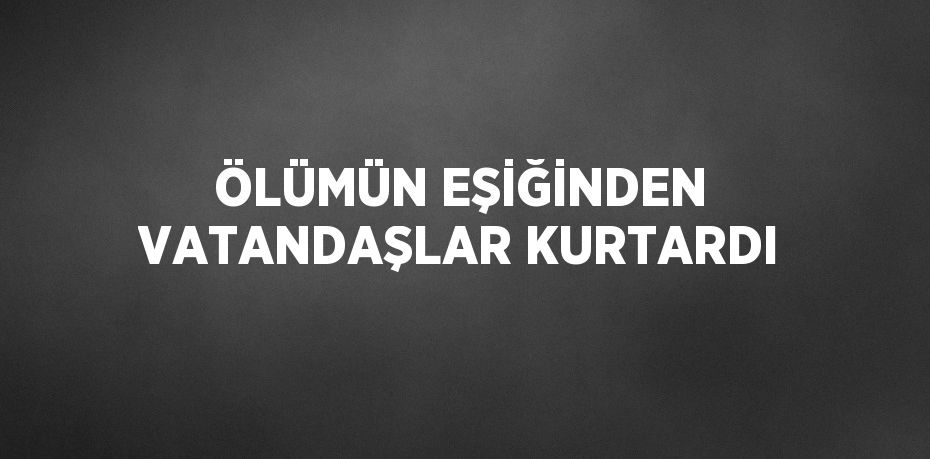 ÖLÜMÜN EŞİĞİNDEN VATANDAŞLAR KURTARDI