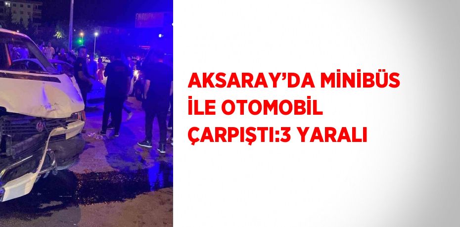 AKSARAY’DA MİNİBÜS İLE OTOMOBİL ÇARPIŞTI:3 YARALI