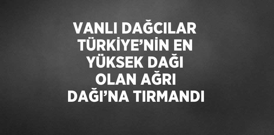 VANLI DAĞCILAR TÜRKİYE’NİN EN YÜKSEK DAĞI OLAN AĞRI DAĞI’NA TIRMANDI