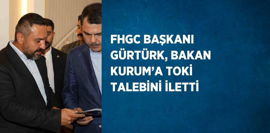 FHGC BAŞKANI GÜRTÜRK, BAKAN KURUM’A TOKİ TALEBİNİ İLETTİ