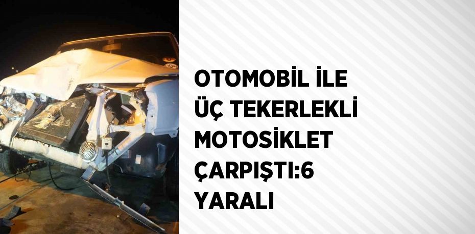 OTOMOBİL İLE ÜÇ TEKERLEKLİ MOTOSİKLET ÇARPIŞTI:6 YARALI