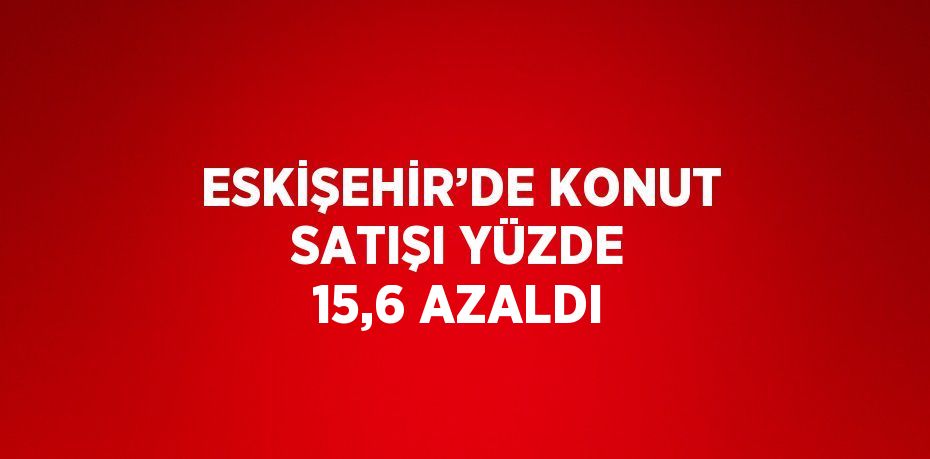 ESKİŞEHİR’DE KONUT SATIŞI YÜZDE 15,6 AZALDI