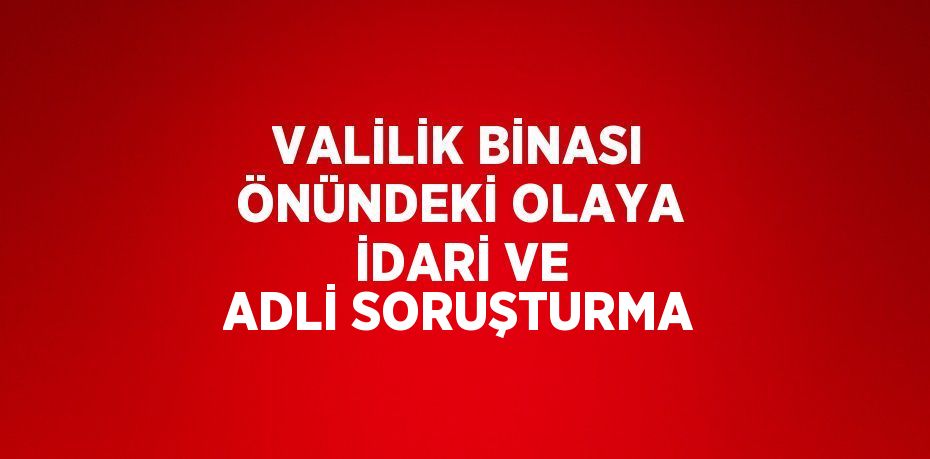 VALİLİK BİNASI ÖNÜNDEKİ OLAYA İDARİ VE ADLİ SORUŞTURMA