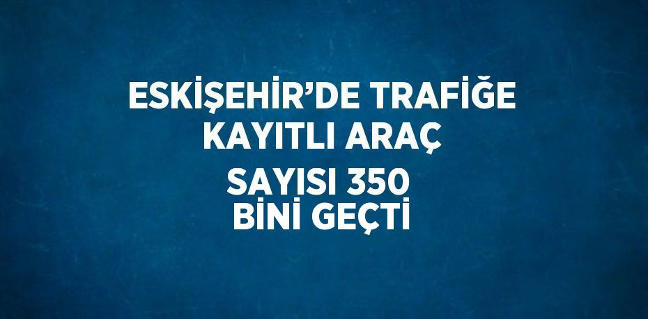 ESKİŞEHİR’DE TRAFİĞE KAYITLI ARAÇ SAYISI 350 BİNİ GEÇTİ