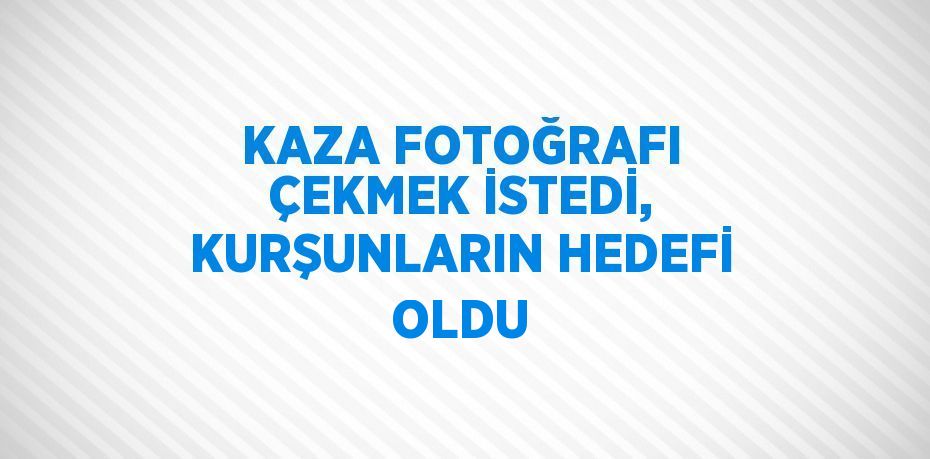 KAZA FOTOĞRAFI ÇEKMEK İSTEDİ, KURŞUNLARIN HEDEFİ OLDU