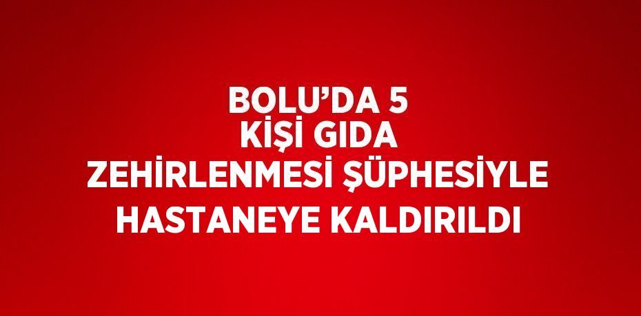 BOLU’DA 5 KİŞİ GIDA ZEHİRLENMESİ ŞÜPHESİYLE HASTANEYE KALDIRILDI