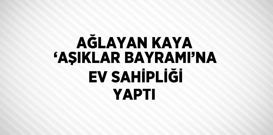 AĞLAYAN KAYA ‘AŞIKLAR BAYRAMI’NA EV SAHİPLİĞİ YAPTI