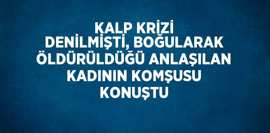 KALP KRİZİ DENİLMİŞTİ, BOĞULARAK ÖLDÜRÜLDÜĞÜ ANLAŞILAN KADININ KOMŞUSU KONUŞTU