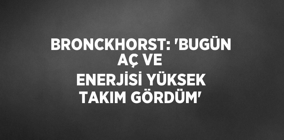 BRONCKHORST: 'BUGÜN AÇ VE ENERJİSİ YÜKSEK TAKIM GÖRDÜM'