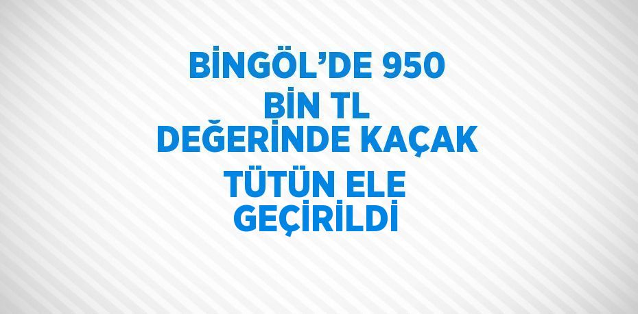 BİNGÖL’DE 950 BİN TL DEĞERİNDE KAÇAK TÜTÜN ELE GEÇİRİLDİ