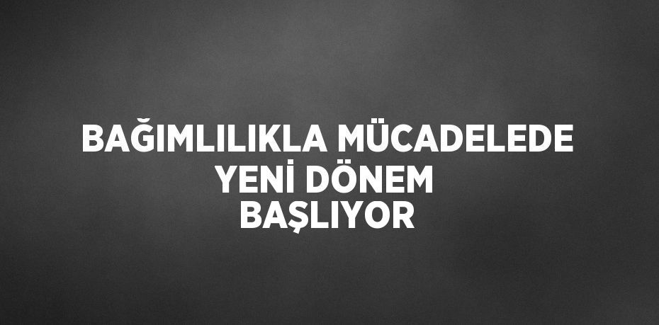 BAĞIMLILIKLA MÜCADELEDE YENİ DÖNEM BAŞLIYOR